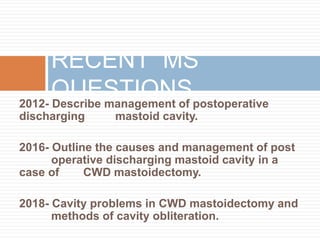 2012- Describe management of postoperative
discharging mastoid cavity.
2016- Outline the causes and management of post
operative discharging mastoid cavity in a
case of CWD mastoidectomy.
2018- Cavity problems in CWD mastoidectomy and
methods of cavity obliteration.
RECENT MS
QUESTIONS
 