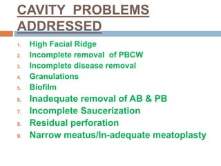 CAVITY PROBLEMS
ADDRESSED
1. High Facial Ridge
2. Incomplete removal of PBCW
3. Incomplete disease removal
4. Granulations
5. Biofilm
6. Inadequate removal of AB & PB
7. Incomplete Saucerization
8. Residual perforation
9. Narrow meatus/In-adequate meatoplasty
 