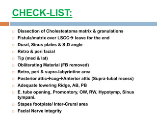 CHECK-LIST:
 Dissection of Cholesteatoma matrix & granulations
 Fistula/matrix over LSCC leave for the end
 Dural, Sinus plates & S-D angle
 Retro & peri facial
 Tip (med & lat)
 Obliterating Material (FB removed)
 Retro, peri & supra-labyrintine area
 Posterior atticcogAnterior attic (Supra-tubal recess)
 Adequate lowering Ridge, AB, PB
 E. tube opening, Promontory, OW, RW, Hypotymp, Sinus
tympani.
 Stapes footplate/ Inter-Crural area
 Facial Nerve integrity
 
