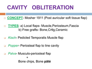 CAVITY OBLITERATION
 CONCEPT- Mosher 1911 (Post auricular soft tissue flap)
 TYPES: a) Local flaps- Muscle,Periosteum,Fascia
b) Free grafts- Bone,Crtlg,Ceramic
 Kisch- Pedicled Temporalis Muscle flap
 Popper- Periosteal flap to line cavity
 Palva- Musculo-periosteal flap
+
Bone chips, Bone pâté
 