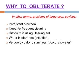 WHY TO OBLITERATE ?
 Persistent otorrhea
 Need for frequent cleaning
 Difficulty in using Hearing aid
 Water intolerance (infection)
 Vertigo by caloric stim (warm/cold, air/water)
In other terms, problems of large open cavities:
 