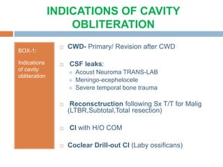 INDICATIONS OF CAVITY
OBLITERATION
BOX-1:
Indications
of cavity
obliteration
 CWD- Primary/ Revision after CWD
 CSF leaks:
 Acoust Neuroma TRANS-LAB
 Meningo-ecephelocele
 Severe temporal bone trauma
 Reconsctruction following Sx T/T for Malig
(LTBR,Subtotal,Total resection)
 CI with H/O COM
 Coclear Drill-out CI (Laby ossificans)
 
