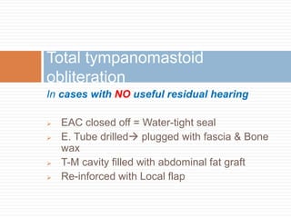 In cases with NO useful residual hearing
 EAC closed off = Water-tight seal
 E. Tube drilled plugged with fascia & Bone
wax
 T-M cavity filled with abdominal fat graft
 Re-inforced with Local flap
Total tympanomastoid
obliteration
 