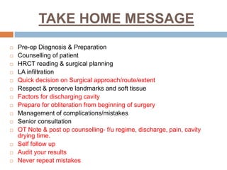 TAKE HOME MESSAGE
 Pre-op Diagnosis & Preparation
 Counselling of patient
 HRCT reading & surgical planning
 LA infiltration
 Quick decision on Surgical approach/route/extent
 Respect & preserve landmarks and soft tissue
 Factors for discharging cavity
 Prepare for obliteration from beginning of surgery
 Management of complications/mistakes
 Senior consultation
 OT Note & post op counselling- f/u regime, discharge, pain, cavity
drying time.
 Self follow up
 Audit your results
 Never repeat mistakes
 