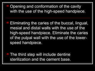  Opening and conformation of the cavity 
with the use of the high-speed handpiece. 
 Eliminating the caries of the buccal, lingual, 
mesial and distal walls with the use of the 
high-speed handpiece. Eliminate the caries 
of the pulpal wall with the use of the lower-speed 
handpiece. 
 The third step will include dentine 
sterilization and the cement base. 
 