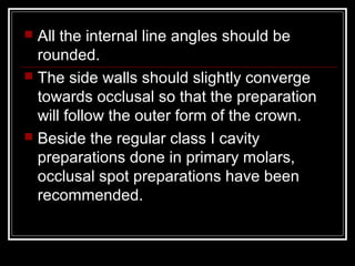  All the internal line angles should be 
rounded. 
 The side walls should slightly converge 
towards occlusal so that the preparation 
will follow the outer form of the crown. 
 Beside the regular class I cavity 
preparations done in primary molars, 
occlusal spot preparations have been 
recommended. 
 