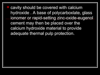  cavity should be covered with calcium 
hydroxide . A base of polycarboxlate, glass 
ionomer or rapid-setting zinc-oxide-eugenol 
cement may then be placed over the 
calcium hydroxide material to provide 
adequate thermal pulp protection. 
 
