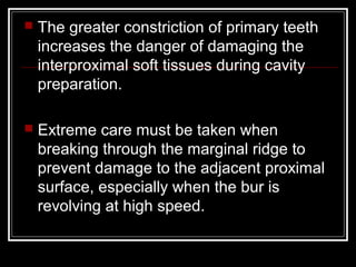  The greater constriction of primary teeth 
increases the danger of damaging the 
interproximal soft tissues during cavity 
preparation. 
 Extreme care must be taken when 
breaking through the marginal ridge to 
prevent damage to the adjacent proximal 
surface, especially when the bur is 
revolving at high speed. 
 