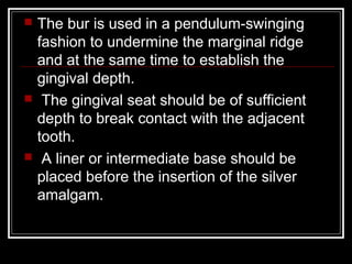  The bur is used in a pendulum-swinging 
fashion to undermine the marginal ridge 
and at the same time to establish the 
gingival depth. 
 The gingival seat should be of sufficient 
depth to break contact with the adjacent 
tooth. 
 A liner or intermediate base should be 
placed before the insertion of the silver 
amalgam. 
 