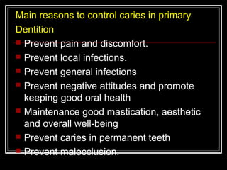 Main reasons to control caries in primary 
Dentition 
 Prevent pain and discomfort. 
 Prevent local infections. 
 Prevent general infections 
 Prevent negative attitudes and promote 
keeping good oral health 
 Maintenance good mastication, aesthetic 
and overall well-being 
 Prevent caries in permanent teeth 
 Prevent malocclusion. 
 