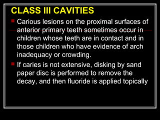 CLASS III CAVITIES 
 Carious lesions on the proximal surfaces of 
anterior primary teeth sometimes occur in 
children whose teeth are in contact and in 
those children who have evidence of arch 
inadequacy or crowding. 
 If caries is not extensive, disking by sand 
paper disc is performed to remove the 
decay, and then fluoride is applied topically 
 