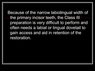 Because of the narrow labiolingual width of 
the primary incisor teeth, the Class III 
preparation is very difficult to perform and 
often needs a labial or lingual dovetail to 
gain access and aid in retention of the 
restoration. 
 