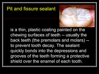 Pit and fissure sealant 
is a thin, plastic coating painted on the 
chewing surfaces of teeth -- usually the 
back teeth (the premolars and molars) -- 
to prevent tooth decay. The sealant 
quickly bonds into the depressions and 
grooves of the teeth forming a protective 
shield over the enamel of each tooth. 
 