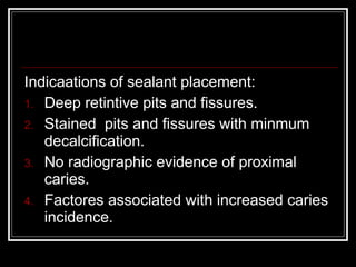Indicaations of sealant placement: 
1. Deep retintive pits and fissures. 
2. Stained pits and fissures with minmum 
decalcification. 
3. No radiographic evidence of proximal 
caries. 
4. Factores associated with increased caries 
incidence. 
 