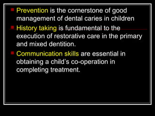  Prevention is the cornerstone of good 
management of dental caries in children 
 History taking is fundamental to the 
execution of restorative care in the primary 
and mixed dentition. 
 Communication skills are essential in 
obtaining a child’s co-operation in 
completing treatment. 
 
