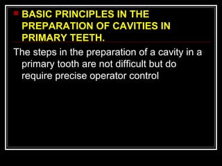 BASIC PRINCIPLES IN THE 
PREPARATION OF CAVITIES IN 
PRIMARY TEETH. 
The steps in the preparation of a cavity in a 
primary tooth are not difficult but do 
require precise operator control 
 