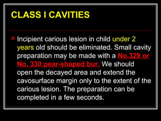CLASS I CAVITIES

   Incipient carious lesion in child under 2
    years old should be eliminated. Small cavity
    preparation may be made with a No.329 or
    No. 330 pear-shaped bur. We should
    open the decayed area and extend the
    cavosurface margin only to the extent of the
    carious lesion. The preparation can be
    completed in a few seconds.
 