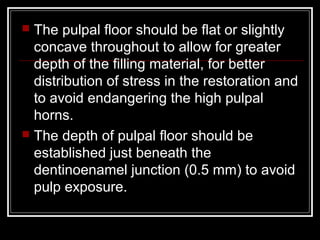  The pulpal floor should be flat or slightly
  concave throughout to allow for greater
  depth of the filling material, for better
  distribution of stress in the restoration and
  to avoid endangering the high pulpal
  horns.
 The depth of pulpal floor should be
  established just beneath the
  dentinoenamel junction (0.5 mm) to avoid
  pulp exposure.
 