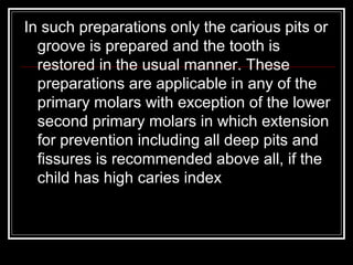 In such preparations only the carious pits or
  groove is prepared and the tooth is
  restored in the usual manner. These
  preparations are applicable in any of the
  primary molars with exception of the lower
  second primary molars in which extension
  for prevention including all deep pits and
  fissures is recommended above all, if the
  child has high caries index
 