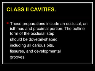 CLASS II CAVITIES.

   These preparations include an occlusal, an
    isthmus and proximal portion. The outline
    form of the occlusal step
    should be dovetail-shaped
    including all carious pits,
    fissures, and developmental
    grooves.
 