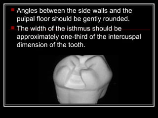    Angles between the side walls and the
    pulpal floor should be gently rounded.
   The width of the isthmus should be
    approximately one-third of the intercuspal
    dimension of the tooth.
 