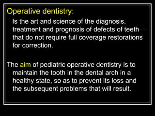 Operative dentistry:
 Is the art and science of the diagnosis,
 treatment and prognosis of defects of teeth
 that do not require full coverage restorations
 for correction.

The aim of pediatric operative dentistry is to
 maintain the tooth in the dental arch in a
 healthy state, so as to prevent its loss and
 the subsequent problems that will result.
 