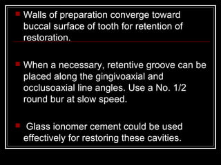    Walls of preparation converge toward
    buccal surface of tooth for retention of
    restoration.

   When a necessary, retentive groove can be
    placed along the gingivoaxial and
    occlusoaxial line angles. Use a No. 1/2
    round bur at slow speed.

    Glass ionomer cement could be used
    effectively for restoring these cavities.
 