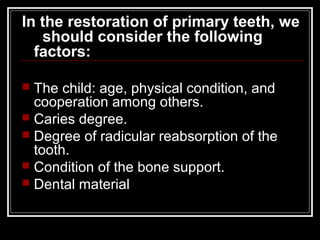 In the restoration of primary teeth, we
   should consider the following
  factors:

 The child: age, physical condition, and
  cooperation among others.
 Caries degree.
 Degree of radicular reabsorption of the
  tooth.
 Condition of the bone support.
 Dental material
 