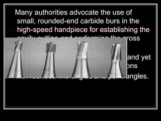 Many authorities advocate the use of
small, rounded-end carbide burs in the
high-speed handpiece for establishing the
cavity outline and performing the gross
preparation.
they are designed to cut efficiently and yet
allow conservative cavity preparations
with rounded line angles and point angles.
 