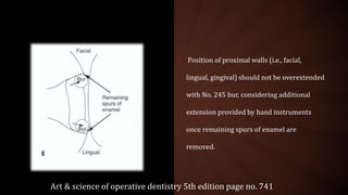 Position of proximal walls (i.e., facial,
lingual, gingival) should not be overextended
with No. 245 bur, considering additional
extension provided by hand instruments
once remaining spurs of enamel are
removed.
Art & science of operative dentistry 5th edition page no. 741
 