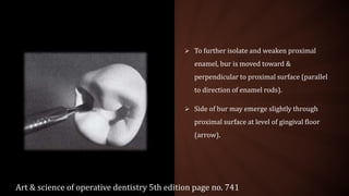  To further isolate and weaken proximal
enamel, bur is moved toward &
perpendicular to proximal surface (parallel
to direction of enamel rods).
 Side of bur may emerge slightly through
proximal surface at level of gingival floor
(arrow).
Art & science of operative dentistry 5th edition page no. 741
 