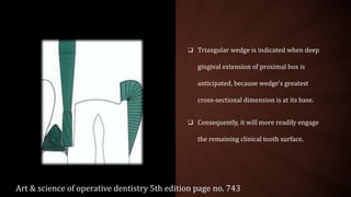  Triangular wedge is indicated when deep
gingival extension of proximal box is
anticipated, because wedge's greatest
cross-sectional dimension is at its base.
 Consequently, it will more readily engage
the remaining clinical tooth surface.
Art & science of operative dentistry 5th edition page no. 743
 