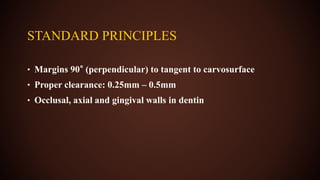 STANDARD PRINCIPLES
• Margins 90° (perpendicular) to tangent to carvosurface
• Proper clearance: 0.25mm – 0.5mm
• Occlusal, axial and gingival walls in dentin
 
