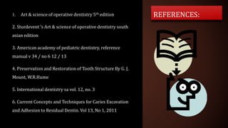 1. Art & science of operative dentistry 5th edition
2. Sturdevent ‘s Art & science of operative dentistry south
asian edition
3. American academy of pediatric dentistry, reference
manual v 34 / no 6 12 / 13
4. Preservation and Restoration of Tooth Structure By G. J.
Mount, W.R.Hume
5. International dentistry sa vol. 12, no. 3
6. Current Concepts and Techniques for Caries Excavation
and Adhesion to Residual Dentin. Vol 13, No 1, 2011
REFERENCES:
 
