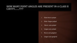 HOW MANY POINT ANGLES ARE PRESENT IN A CLASS II
CAVITY…….????
1. Disto bucco pulpal
2. Disto linguo pulpal
3. Bucco axio pulpal
4. Linguo axio pulpal
5. Bucco axio gingival
6. Linguo axio gingival
 