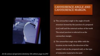 CAVOSURFACE ANGLE AND
CAVOSURFACE MARGIN.
 The cavosurface angle is the angle of tooth
structure formed by the junction of a prepared
(cut) wall and the external surface of the tooth
The actual junction is referred to as the
cavosurface margin .
 The cavosurface angle may differ with the
location on the tooth, the direction of the
enamel rods on the prepared wall, or the type
of restorative material to be used
Art & science of operative dentistry 5th edition page no.293
 