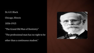 Dr. G.V. Black
Chicago, Illinois
1836-1915
"The Grand Old Man of Dentistry"
"The professional man has no right to be
other than a continuous student."
 