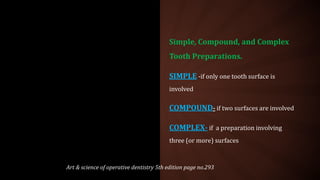 Simple, Compound, and Complex
Tooth Preparations.
SIMPLE -if only one tooth surface is
involved
COMPOUND- if two surfaces are involved
COMPLEX- if a preparation involving
three (or more) surfaces
Art & science of operative dentistry 5th edition page no.293
 