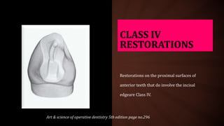 CLASS IV
RESTORATIONS
Restorations on the proximal surfaces of
anterior teeth that do involve the incisal
edgeare Class IV.
Art & science of operative dentistry 5th edition page no.296
 