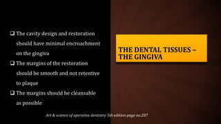 THE DENTAL TISSUES –
THE GINGIVA
 The cavity design and restoration
should have minimal encroachment
on the gingiva
 The margins of the restoration
should be smooth and not retentive
to plaque
 The margins should be cleansable
as possible
Art & science of operative dentistry 5th edition page no.287
 
