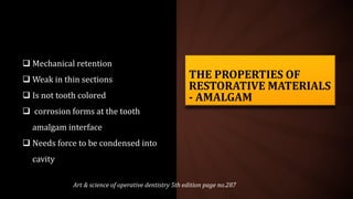 THE PROPERTIES OF
RESTORATIVE MATERIALS
- AMALGAM
 Mechanical retention
 Weak in thin sections
 Is not tooth colored
 corrosion forms at the tooth
amalgam interface
 Needs force to be condensed into
cavity
Art & science of operative dentistry 5th edition page no.287
 