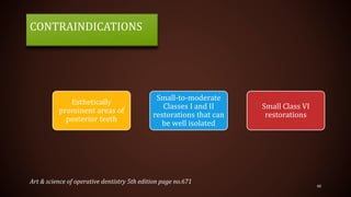 CONTRAINDICATIONS
48
Esthetically
prominent areas of
posterior teeth
Small-to-moderate
Classes I and II
restorations that can
be well isolated
Small Class VI
restorations
Art & science of operative dentistry 5th edition page no.671
 
