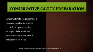 Art & science of operative dentistry 5th edition page no.287
CONSERVATIVE CAVITY PREPARATION
Conservative tooth preparation
is recommended to protect
the pulp, to preserve the
strength of the tooth, and
reduce deterioration of the
amalgam restoration
 