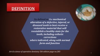 DEFINITION
5
Its defined as the mechanical
alteration of a defective, injured, or
diseased tooth to best receive a
restorative material that will
reestablish a healthy state for the
tooth, including esthetic
corrections
where indicated, along with normal
form and function.
Art & science of operative dentistry 5th edition page no.283
 