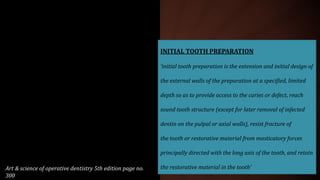 INITIAL TOOTH PREPARATION
‘initial tooth preparation is the extension and initial design of
the external walls of the preparation at a specified, limited
depth so as to provide access to the caries or defect, reach
sound tooth structure (except for later removal of infected
dentin on the pulpal or axial walls), resist fracture of
the tooth or restorative material from masticatory forces
principally directed with the long axis of the tooth, and retain
the restorative material in the tooth’Art & science of operative dentistry 5th edition page no.
300
 