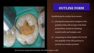 OUTLINE FORM
Establishing the outline form means:
(1) placing the preparation margins in the
positions they will occupy in the final
preparation, except for finishing
enamel walls and margins, and
(2) preparing an initial depth of 0.2 to 0.8
mm pulpally of the DEJ position or
normal root-surface position
Art & science of operative dentistry 5th edition page no.300
 
