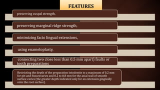 FEATURES
preserving cuspal strength,
preserving marginal ridge strength,
minimizing facio lingual extensions,
using enameloplasty,
connecting two close less than 0.5 mm apart) faults or
tooth preparations
Restricting the depth of the preparation intodentin to a maximum of 0.2 mm
for pit-and-fissurecaries and 0.2 to 0.8 mm for the axial wall of smooth
surface caries (the greater depth indicated only for an extension gingivally
onto the root surface).
 
