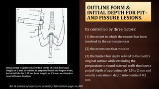 OUTLINE FORM &
INITIAL DEPTH FOR PIT-
AND FISSURE LESIONS.
Its controlled by three factors:
(1) the extent to which the enamel has been
involved by the carious process
(2) the extensions that must be
(3) the limited bur depth related to the tooth's
original surface while extending the
preparation to sound external walls that have a
pulpal depth of approximately 1.5 to 2 mm and
usually a maximum depth into dentin of 0.2
mm
Art & science of operative dentistry 5th edition page no.300
initial depth is approximately two thirds of 3-mm bur head
length, or 2 mm, as related to prepared facial and lingual walls,
but is half the No. 245 bur head length, or 1.5 mm, as related to
central fissure location.
 