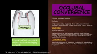 External tooth walls converge
Occlusally.
In this way, once the amalgam is placed in the preparation and
hardens, it cannot dislodge without some type of fracture occurring
ADVANTAGES
Produces retention.
It allows slight facial and/or lingual extension of the proximal
portion of the preparation in the gingival area while conserving the
marginal ridge, thus reducing the forces of mastication on critical
areas of the restoration
CAVOSURFACE ANGLE
where the proximal facial and lingual walls meet the marginal ridge
is a desirable 90 degrees because of the occlusal convergence of the
preparation
OCCLUSAL
CONVERGENCE
Art & science of operative dentistry 5th edition page no.305
External walls of proximal &
occlusal portions converging
occlusally
Converge
 