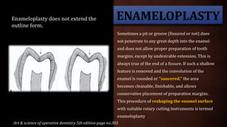 ENAMELOPLASTY
Sometimes a pit or groove (fissured or not) does
not penetrate to any great depth into the enamel
and does not allow proper preparation of tooth
margins, except by undesirable extension. This is
always true of the end of a fissure. If such a shallow
feature is removed and the convolution of the
enamel is rounded or "saucered," the area
becomes cleanable, finishable, and allows
conservative placement of preparation margins.
This procedure of reshaping the enamel surface
with suitable rotary cutting instruments is termed
enameloplasty
Enameloplasty does not extend the
outline form.
Art & science of operative dentistry 5th edition page no.305
 